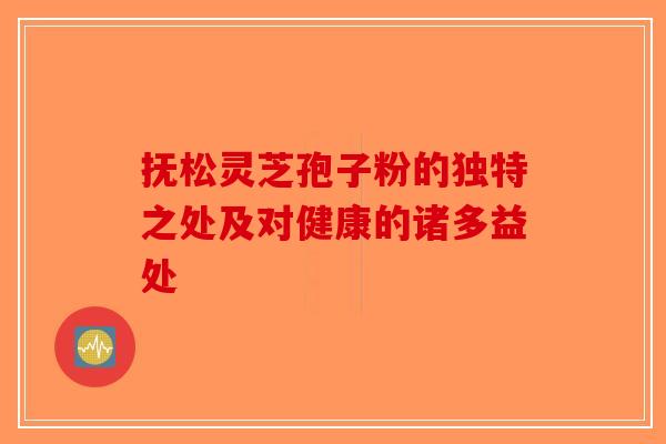抚松灵芝孢子粉的独特之处及对健康的诸多益处