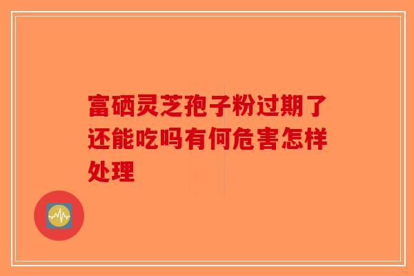 富硒灵芝孢子粉过期了还能吃吗有何危害怎样处理