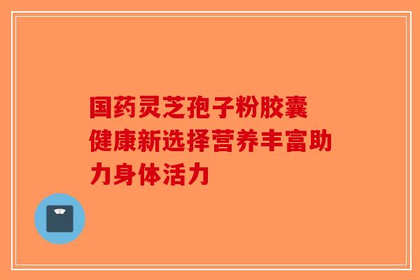 国药灵芝孢子粉胶囊 健康新选择营养丰富助力身体活力 国药灵芝孢子粉胶囊 健康新选择营养丰富助力身体活力