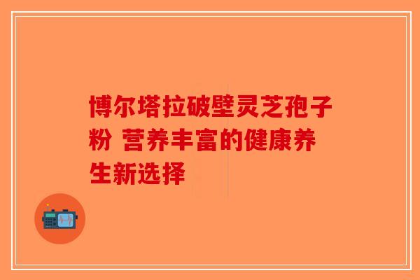 博尔塔拉破壁灵芝孢子粉 营养丰富的健康养生新选择