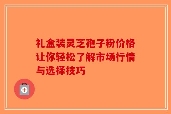 礼盒装灵芝孢子粉价格让你轻松了解市场行情与选择技巧
