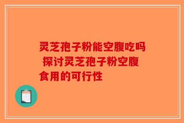 灵芝孢子粉能空腹吃吗 探讨灵芝孢子粉空腹食用的可行性 灵芝孢子粉能空腹吃吗 探讨灵芝孢子粉空腹食用的可行性