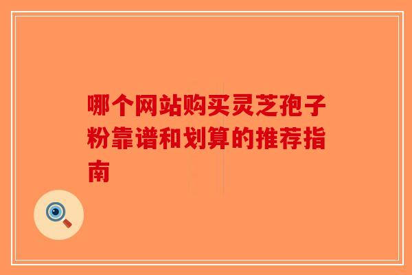 哪个网站购买灵芝孢子粉靠谱和划算的推荐指南
