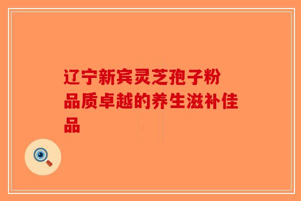 辽宁新宾灵芝孢子粉 品质卓越的养生滋补佳品 辽宁新宾灵芝孢子粉 品质卓越的养生滋补佳品