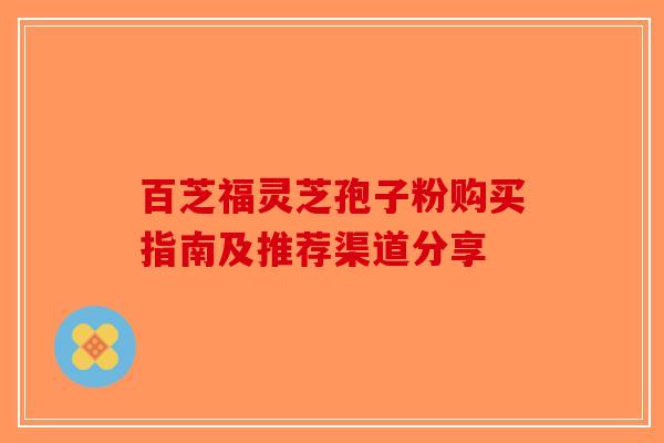 百芝福灵芝孢子粉购买指南及推荐渠道分享 百芝福灵芝孢子粉购买指南及推荐渠道分享