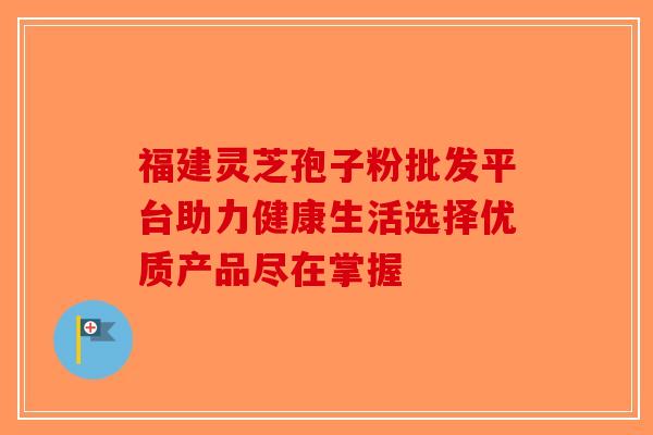 福建灵芝孢子粉批发平台助力健康生活选择优质产品尽在掌握 福建灵芝孢子粉批发平台助力健康生活选择优质产品尽在掌握