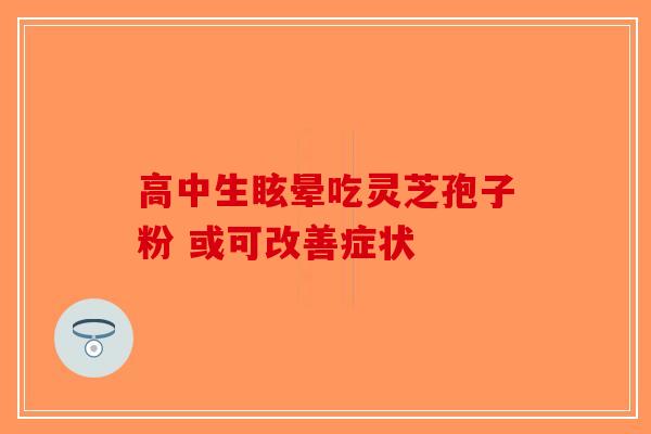 高中生眩晕吃灵芝孢子粉 或可改善症状 高中生眩晕吃灵芝孢子粉 或可改善症状