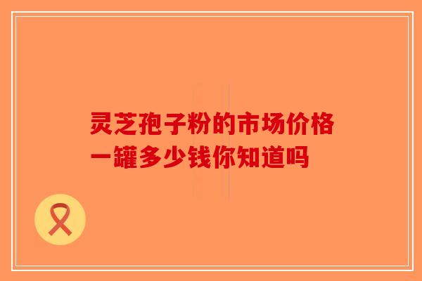 灵芝孢子粉的市场价格一罐多少钱你知道吗 灵芝孢子粉的市场价格一罐多少钱你知道吗