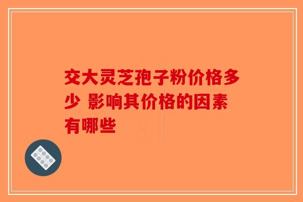 交大灵芝孢子粉价格多少 影响其价格的因素有哪些 交大灵芝孢子粉价格多少 影响其价格的因素有哪些