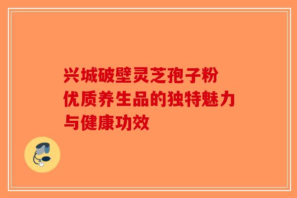 兴城破壁灵芝孢子粉 优质养生品的独特魅力与健康功效 兴城破壁灵芝孢子粉 优质养生品的独特魅力与健康功效