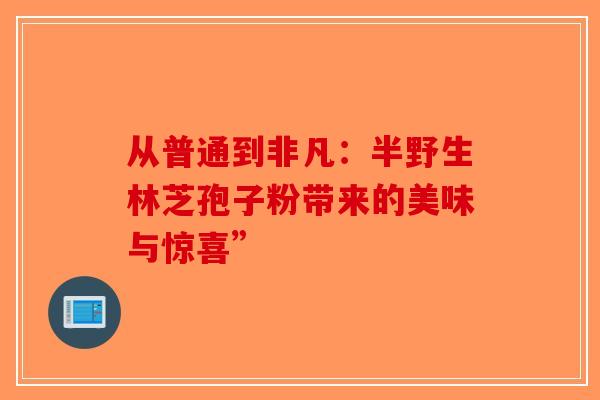 从普通到非凡:半野生林芝孢子粉带来的美味与惊喜” 从普通到非凡:半野生林芝孢子粉带来的美味与惊喜”