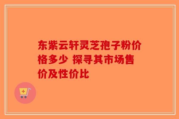 东紫云轩灵芝孢子粉价格多少 探寻其市场售价及性价比 东紫云轩灵芝孢子粉价格多少 探寻其市场售价及性价比
