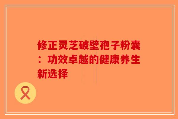 修正灵芝破壁孢子粉囊：功效卓越的健康养生新选择