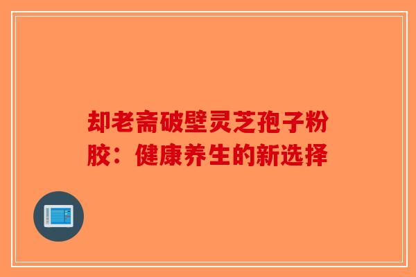 却老斋破壁灵芝孢子粉胶：健康养生的新选择