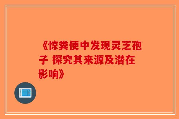 《惊粪便中发现灵芝孢子 探究其来源及潜在影响》
