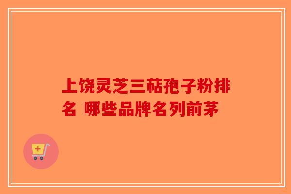 上饶灵芝三萜孢子粉排名 哪些品牌名列前茅