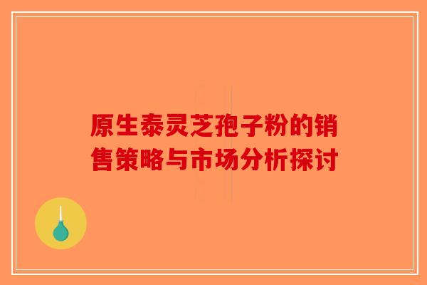 原生泰灵芝孢子粉的销售策略与市场分析探讨