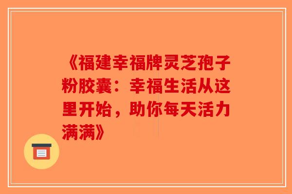 《福建幸福牌灵芝孢子粉胶囊:幸福生活从这里开始,助你每天活力满满》 《福建幸福牌灵芝孢子粉胶囊:幸福生活从这里开始,助你每天活力满满》