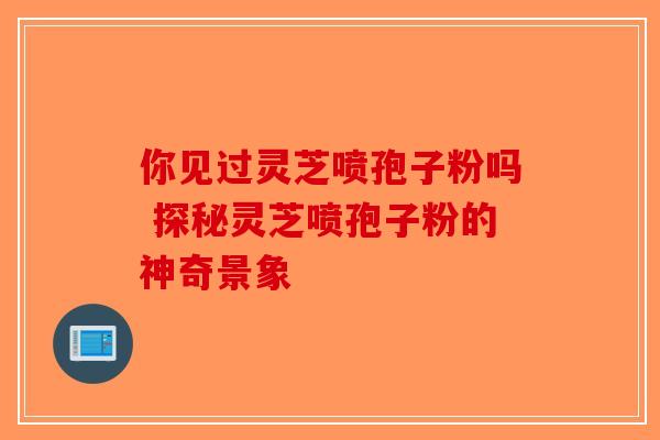 你见过灵芝喷孢子粉吗 探秘灵芝喷孢子粉的神奇景象 你见过灵芝喷孢子粉吗 探秘灵芝喷孢子粉的神奇景象