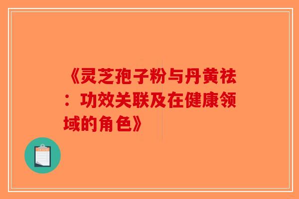 《灵芝孢子粉与丹黄祛:功效关联及在健康领域的角色》 《灵芝孢子粉与丹黄祛:功效关联及在健康领域的角色》