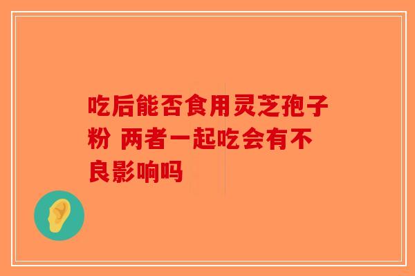 吃后能否食用灵芝孢子粉 两者一起吃会有不良影响吗 吃后能否食用灵芝孢子粉 两者一起吃会有不良影响吗