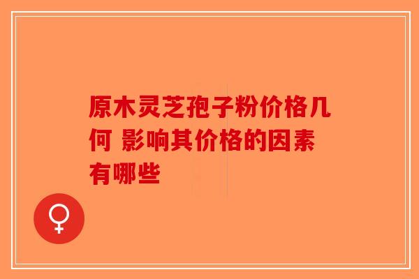 原木灵芝孢子粉价格几何 影响其价格的因素有哪些