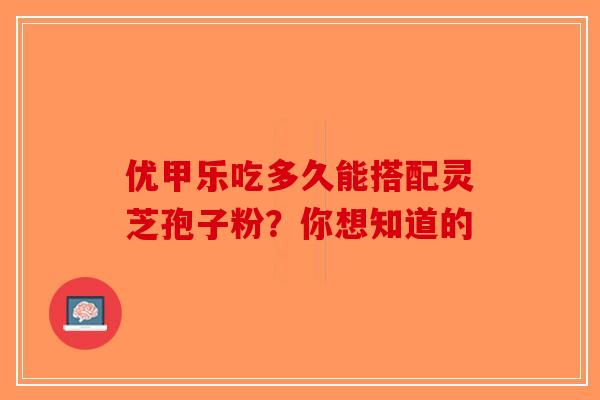 优甲乐吃多久能搭配灵芝孢子粉?你想知道的 优甲乐吃多久能搭配灵芝孢子粉?你想知道的