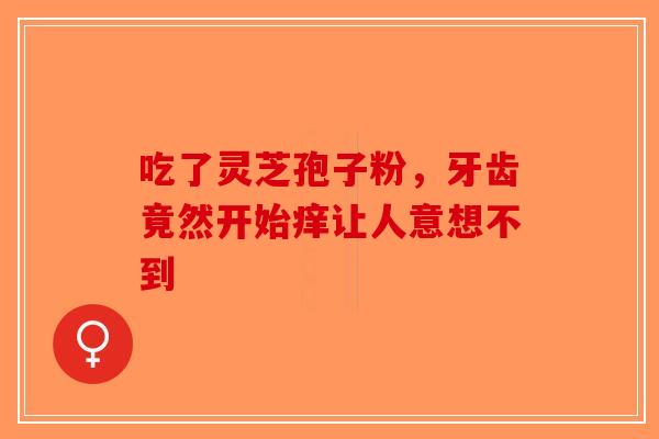 吃了灵芝孢子粉，牙齿竟然开始痒让人意想不到