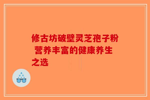 修古坊破壁灵芝孢子粉 营养丰富的健康养生之选 修古坊破壁灵芝孢子粉 营养丰富的健康养生之选