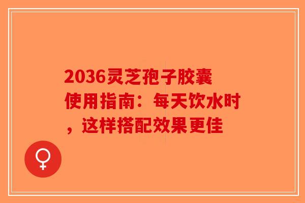 2036灵芝孢子胶囊使用指南:每天饮水时,这样搭配效果更佳 2036灵芝孢子胶囊使用指南:每天饮水时,这样搭配效果更佳
