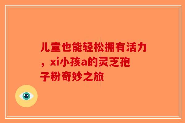 儿童也能轻松拥有活力,xi小孩a的灵芝孢子粉奇妙之旅 儿童也能轻松拥有活力,xi小孩a的灵芝孢子粉奇妙之旅
