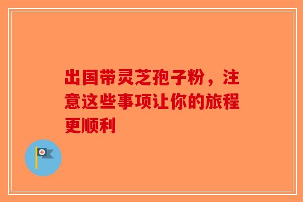 出国带灵芝孢子粉,注意这些事项让你的旅程更顺利 出国带灵芝孢子粉,注意这些事项让你的旅程更顺利