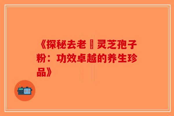 《探秘去老斎灵芝孢子粉：功效卓越的养生珍品》