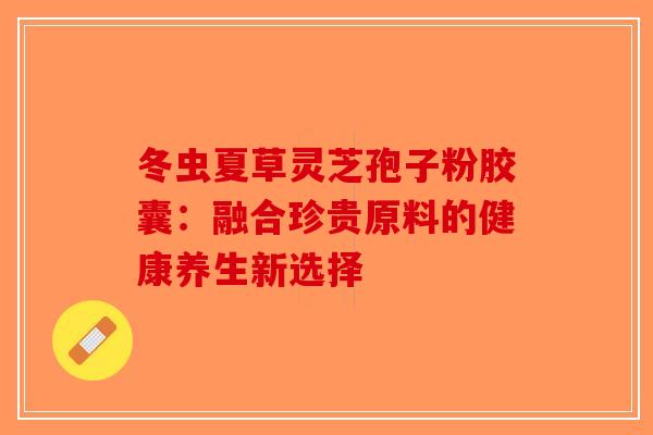 冬虫夏草灵芝孢子粉胶囊：融合珍贵原料的健康养生新选择