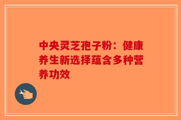 中央灵芝孢子粉:健康养生新选择蕴含多种营养功效 中央灵芝孢子粉:健康养生新选择蕴含多种营养功效