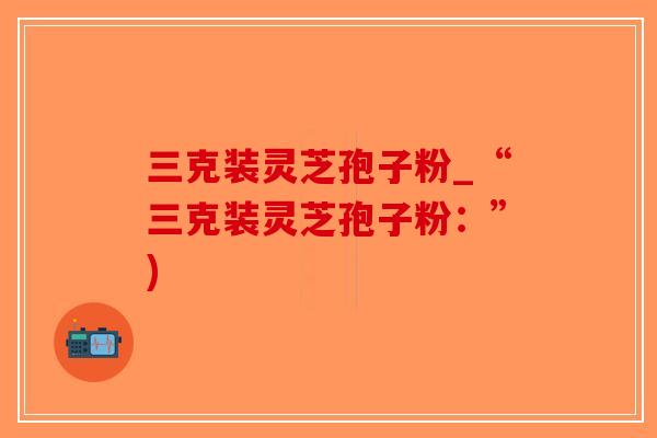 三克装灵芝孢子粉_“三克装灵芝孢子粉:”) 三克装灵芝孢子粉_“三克装灵芝孢子粉:”)