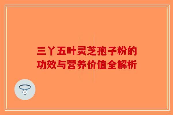 三丫五叶灵芝孢子粉的功效与营养价值全解析