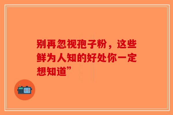 别再忽视孢子粉，这些鲜为人知的好处你一定想知道”