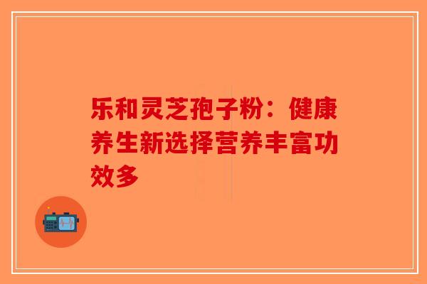 乐和灵芝孢子粉：健康养生新选择营养丰富功效多