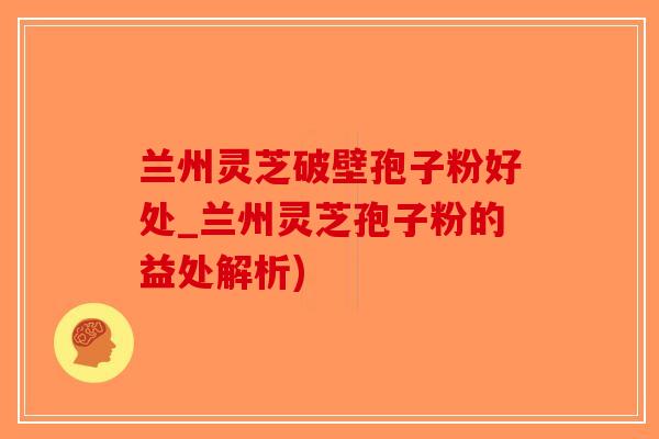 兰州灵芝破壁孢子粉好处_兰州灵芝孢子粉的益处解析)