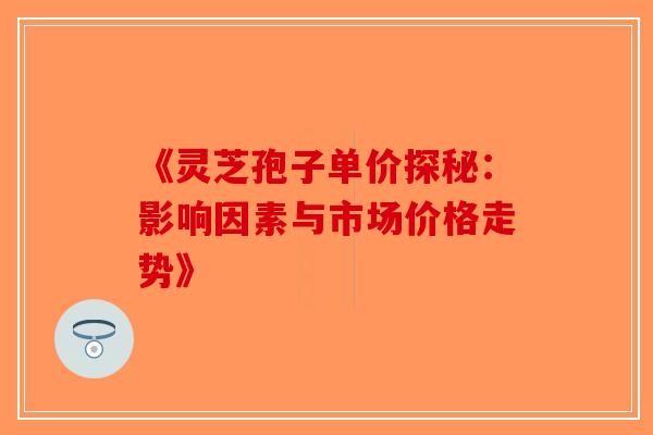 《灵芝孢子单价探秘：影响因素与市场价格走势》