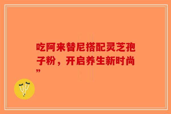 吃阿来替尼搭配灵芝孢子粉，开启养生新时尚”