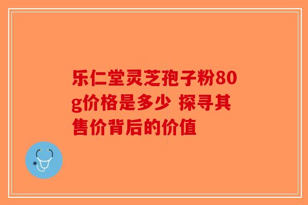 乐仁堂灵芝孢子粉80g价格是多少 探寻其售价背后的价值