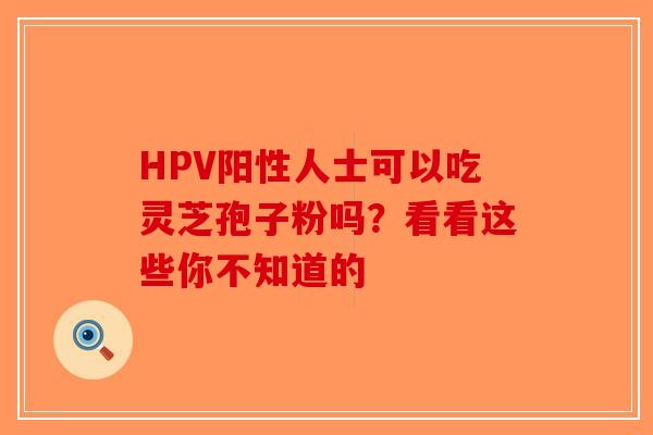 HPV阳性人士可以吃灵芝孢子粉吗？看看这些你不知道的