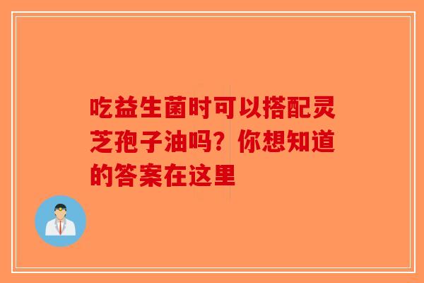 吃益生菌时可以搭配灵芝孢子油吗？你想知道的答案在这里