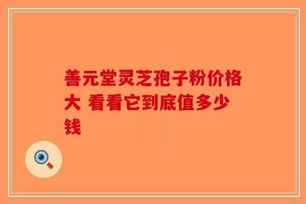 善元堂灵芝孢子粉价格大 看看它到底值多少钱