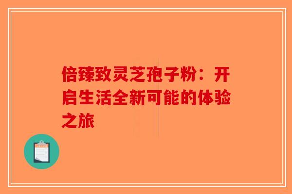 倍臻致灵芝孢子粉：开启生活全新可能的体验之旅
