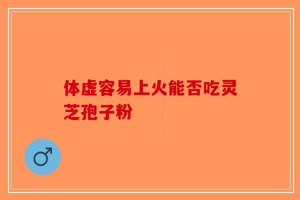 体虚容易上火能否吃灵芝孢子粉