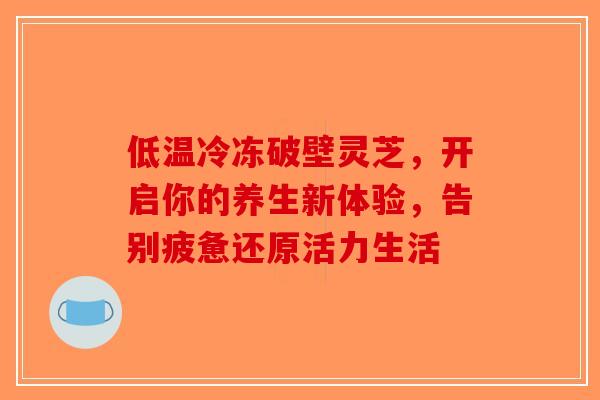 低温冷冻破壁灵芝，开启你的养生新体验，告别疲惫还原活力生活