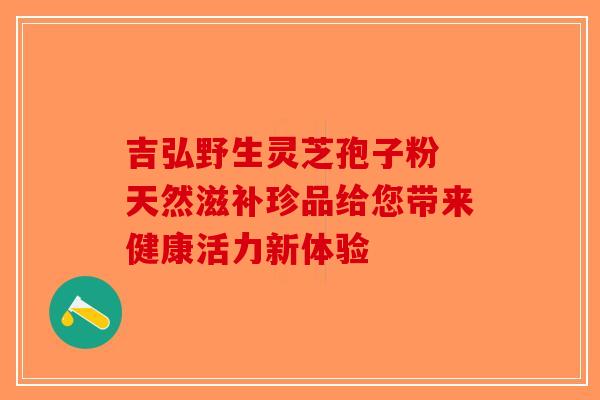 吉弘野生灵芝孢子粉 天然滋补珍品给您带来健康活力新体验
